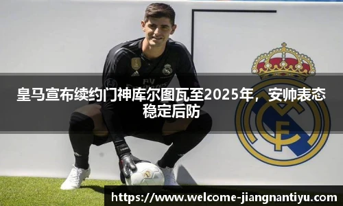 皇马宣布续约门神库尔图瓦至2025年，安帅表态稳定后防