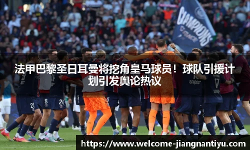 法甲巴黎圣日耳曼将挖角皇马球员！球队引援计划引发舆论热议