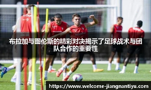 布拉加与图伦斯的精彩对决揭示了足球战术与团队合作的重要性